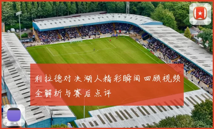 利拉德对决湖人精彩瞬间回顾视频全解析与赛后点评