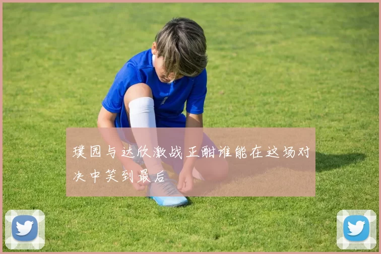 璞园与达欣激战正酣谁能在这场对决中笑到最后