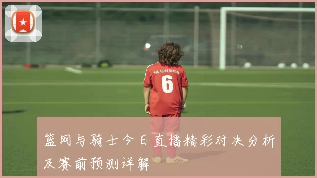 篮网与骑士今日直播精彩对决分析及赛前预测详解