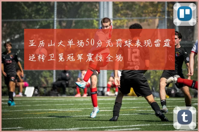 亚历山大单场50分无罚球表现雷霆逆转卫冕冠军震惊全场