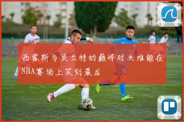 西蒙斯与莫兰特的巅峰对决谁能在NBA赛场上笑到最后