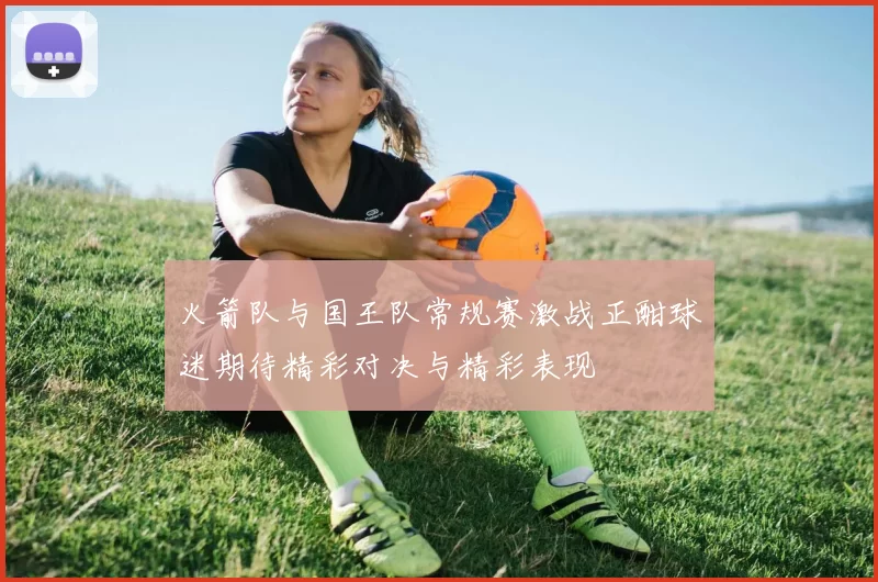 火箭队与国王队常规赛激战正酣球迷期待精彩对决与精彩表现