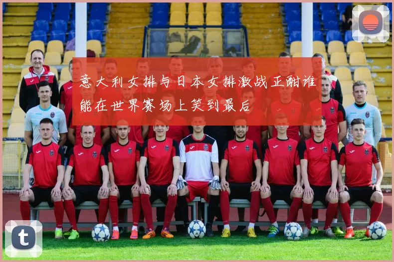 意大利女排与日本女排激战正酣谁能在世界赛场上笑到最后