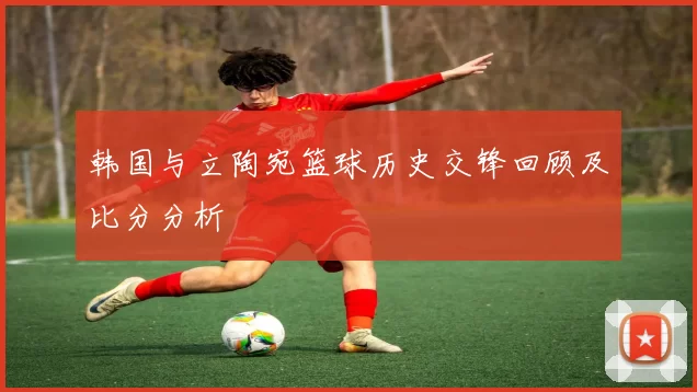 韩国与立陶宛篮球历史交锋回顾及比分分析
