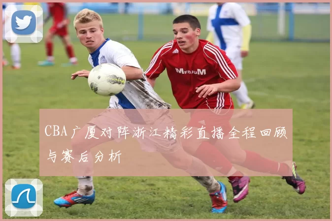 CBA广厦对阵浙江精彩直播全程回顾与赛后分析