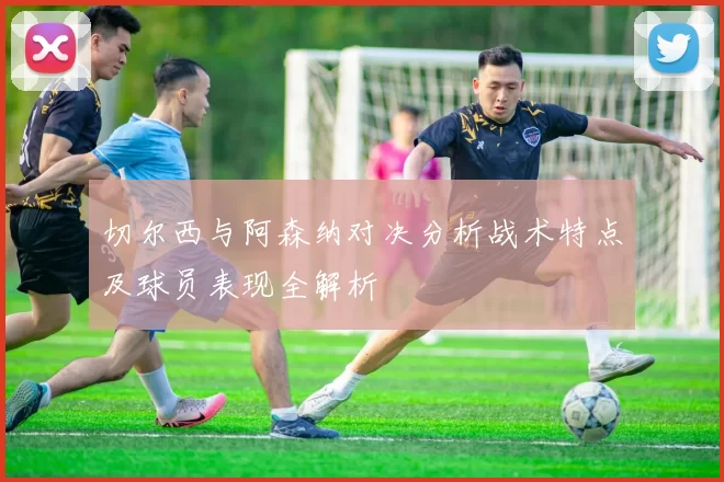 切尔西与阿森纳对决分析战术特点及球员表现全解析